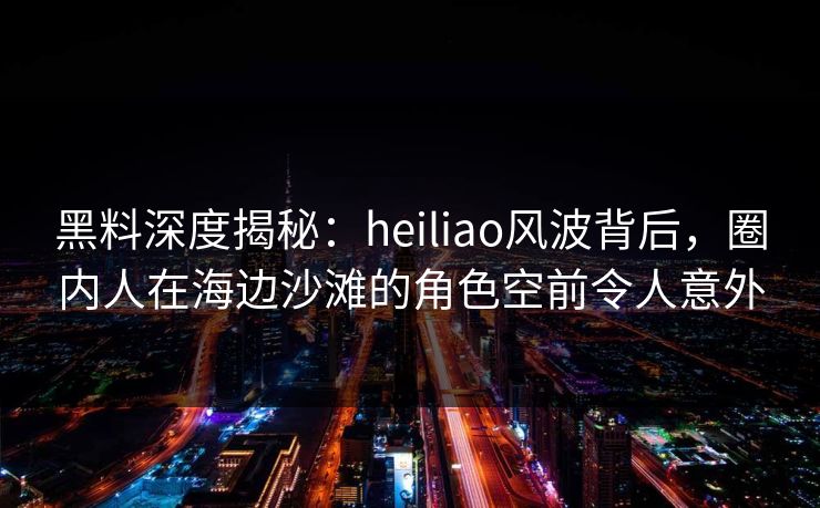黑料深度揭秘：heiliao风波背后，圈内人在海边沙滩的角色空前令人意外