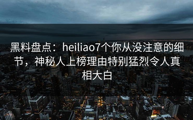 黑料盘点：heiliao7个你从没注意的细节，神秘人上榜理由特别猛烈令人真相大白