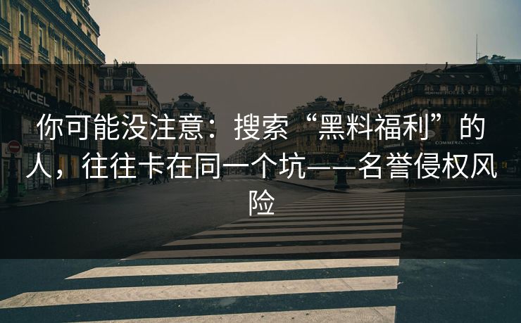 你可能没注意：搜索“黑料福利”的人，往往卡在同一个坑——名誉侵权风险