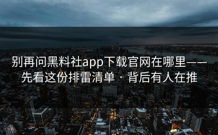 别再问黑料社app下载官网在哪里——先看这份排雷清单 · 背后有人在推