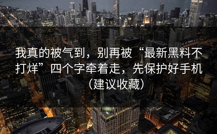 我真的被气到，别再被“最新黑料不打烊”四个字牵着走，先保护好手机（建议收藏）