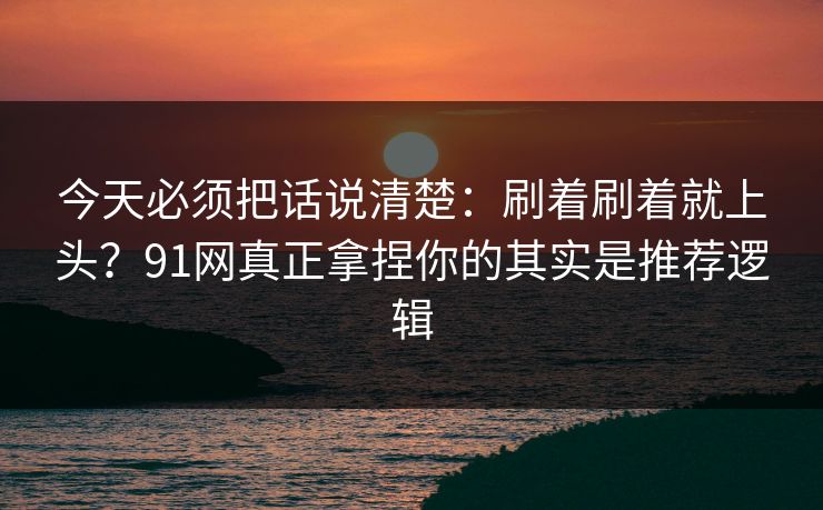 今天必须把话说清楚：刷着刷着就上头？91网真正拿捏你的其实是推荐逻辑