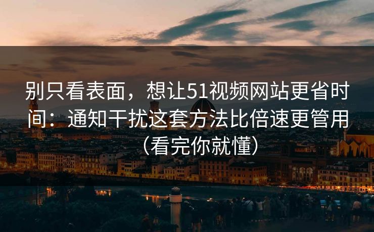 别只看表面，想让51视频网站更省时间：通知干扰这套方法比倍速更管用（看完你就懂）
