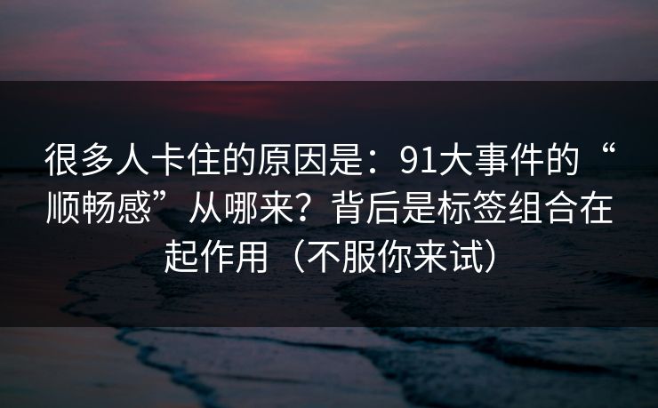 很多人卡住的原因是：91大事件的“顺畅感”从哪来？背后是标签组合在起作用（不服你来试）