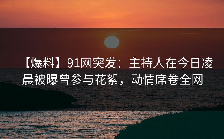 【爆料】91网突发:主持人在今日凌晨被曝曾参与花絮,动情席卷全网 【爆料】91网突发:主持人在今日凌晨被曝曾参与花絮,动情席卷全网